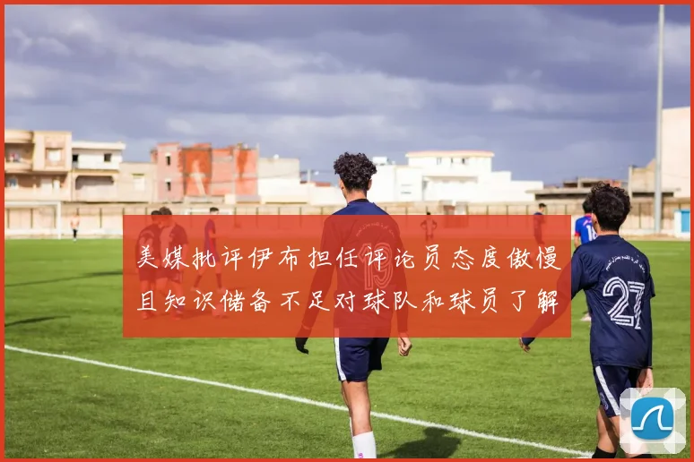 美媒批评伊布担任评论员态度傲慢且知识储备不足对球队和球员了解有限