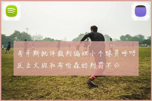 考辛斯批评裁判偏袒小个球员呼吁反击文班和布伦森的判罚不公