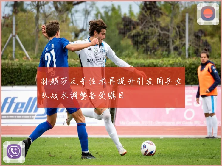 孙颖莎反手技术再提升引发国乒女队战术调整备受瞩目