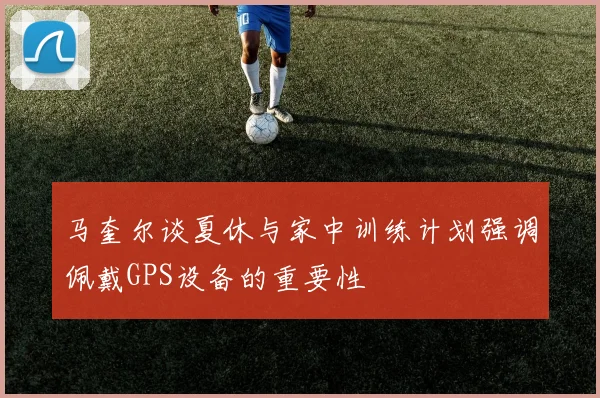马奎尔谈夏休与家中训练计划强调佩戴GPS设备的重要性