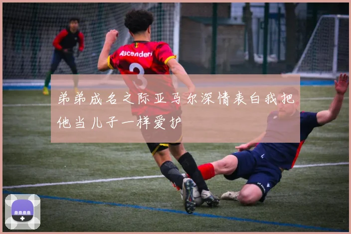 弟弟成名之际亚马尔深情表白我把他当儿子一样爱护