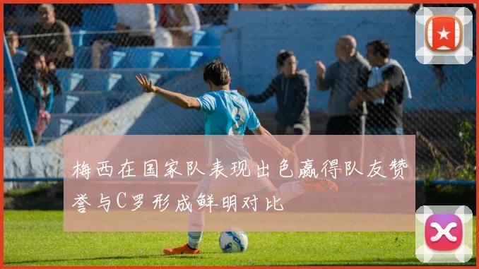 梅西在国家队表现出色赢得队友赞誉与C罗形成鲜明对比