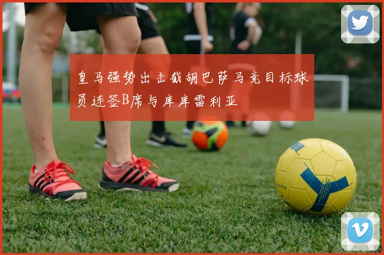 皇马强势出击截胡巴萨马竞目标球员连签B席与库库雷利亚