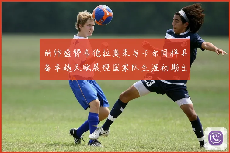 纳帅盛赞韦德拉奥果与卡尔同样具备卓越天赋展现国家队生涯初期出色表现