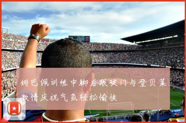 姆巴佩训练中脚后跟破门与登贝莱激情庆祝气氛轻松愉快