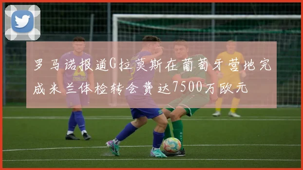 罗马诺报道G拉莫斯在葡萄牙营地完成米兰体检转会费达7500万欧元