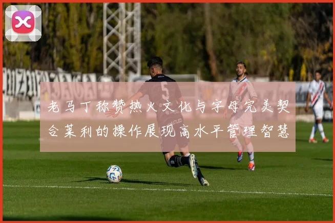 老马丁称赞热火文化与字母完美契合莱利的操作展现高水平管理智慧
