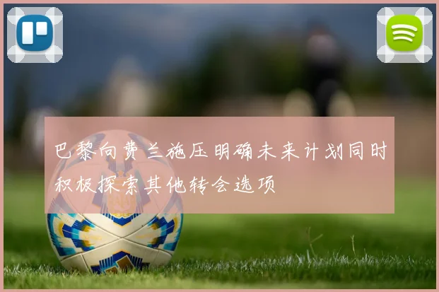 巴黎向费兰施压明确未来计划同时积极探索其他转会选项