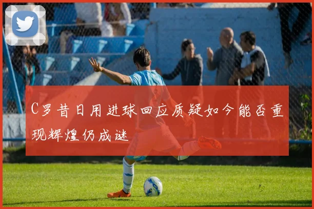 C罗昔日用进球回应质疑如今能否重现辉煌仍成谜