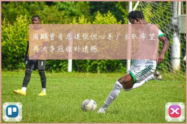 周鹏曾考虑退役但心系广东队希望再次争冠弥补遗憾