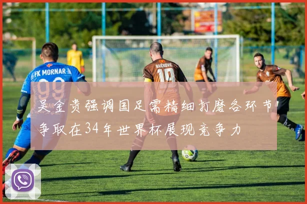 吴金贵强调国足需精细打磨各环节争取在34年世界杯展现竞争力