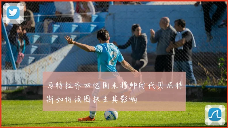 马特拉齐回忆国米穆帅时代贝尼特斯如何试图抹去其影响