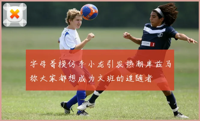 字母哥模仿李小龙引发热潮库兹马称大家都想成为文班的追随者